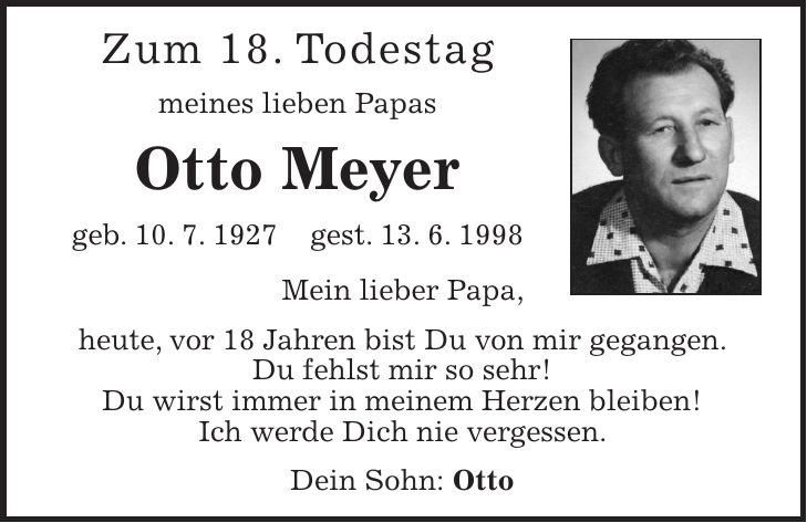 Zum 18. Todestag meines lieben Papas Otto Meyer geb. 10. 7. 1927 gest. 13. 6. 1998 Mein lieber Papa, heute, vor 18 Jahren bist Du von mir gegangen. Du fehlst mir so sehr! Du wirst immer in meinem Herzen bleiben! Ich werde Dich nie vergessen. Dein Sohn: Otto