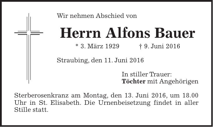 Wir nehmen Abschied von Herrn Alfons Bauer * 3. März 1929 + 9. Juni 2016 Straubing, den 11. Juni 2016 In stiller Trauer: Töchter mit Angehörigen Sterberosenkranz am Montag, den 13. Juni 2016, um 18.00 Uhr in St. Elisabeth. Die Urnenbeisetzung findet in aller Stille statt.