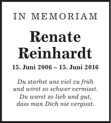 in memoriam Renate Reinhardt 15. Juni ***. Juni 2016 Du starbst uns viel zu früh und wirst so schwer vermisst. Du warst so lieb und gut, dass man Dich nie vergisst.