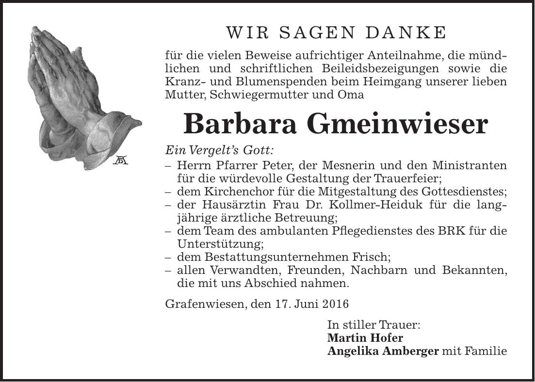 Wir sagen Danke für die vielen Beweise aufrichtiger Anteilnahme, die mündlichen und schriftlichen Beileidsbezeigungen sowie die Kranz- und Blumenspenden beim Heimgang unserer lieben Mutter, Schwiegermutter und Oma Barbara Gmeinwieser Ein Vergelts Gott: - Herrn Pfarrer Peter, der Mesnerin und den Ministranten für die würdevolle Gestaltung der Trauerfeier; - dem Kirchenchor für die Mitgestaltung des Gottesdienstes; - der Hausärztin Frau Dr. Kollmer-Heiduk für die lang- jährige ärztliche Betreuung; - dem Team des ambulanten Pflegedienstes des BRK für die Unterstützung; - dem Bestattungsunternehmen Frisch; - allen Verwandten, Freunden, Nachbarn und Bekannten, die mit uns Abschied nahmen. Grafenwiesen, den 17. Juni 2016 In stiller Trauer: Martin Hofer Angelika Amberger mit Familie