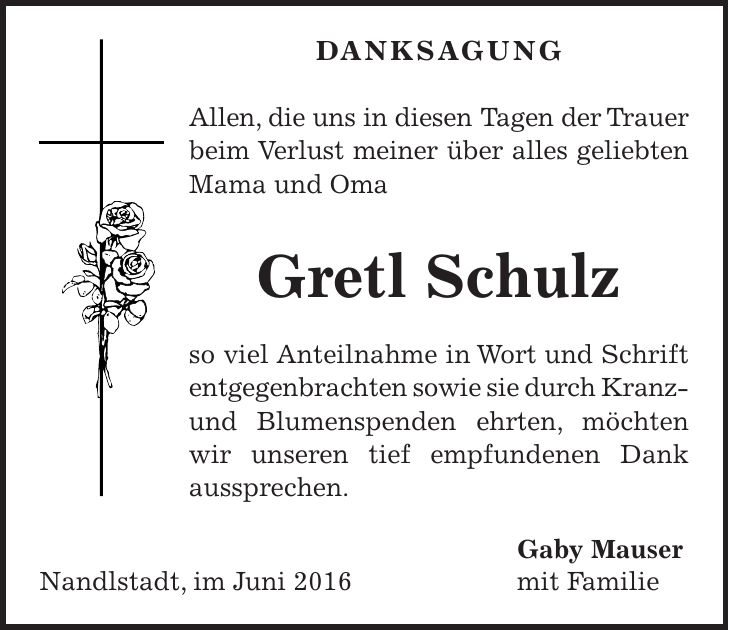 Danksagung Allen, die uns in diesen Tagen der Trauer beim Verlust meiner über alles geliebten Mama und Oma Gretl Schulz so viel Anteilnahme in Wort und Schrift entgegenbrachten sowie sie durch Kranz- und Blumenspenden ehrten, möchten wir unseren tief empfundenen Dank aussprechen. Gaby Mauser Nandlstadt, im Juni 2016 mit Familie