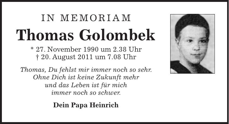 In memoriam Thomas Golombek * 27. November 1990 um 2.38 Uhr + 20. August 2011 um 7.08 Uhr Thomas, Du fehlst mir immer noch so sehr. Ohne Dich ist keine Zukunft mehr und das Leben ist für mich immer noch so schwer. Dein Papa Heinrich