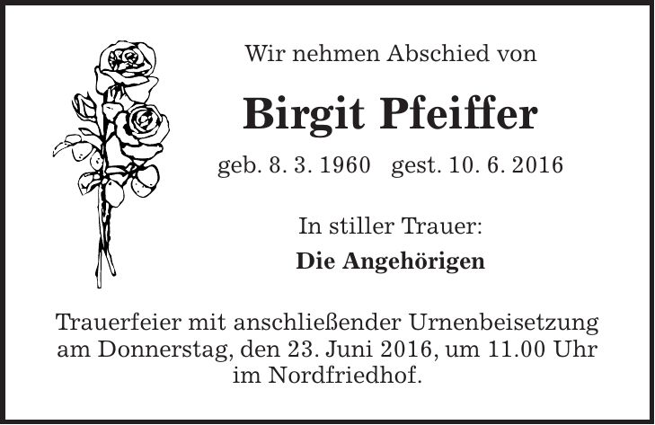 Wir nehmen Abschied von Birgit Pfeiffer geb. 8. 3. 1960 gest. 10. 6. 2016 In stiller Trauer: Die Angehörigen Trauerfeier mit anschließender Urnenbeisetzung am Donnerstag, den 23. Juni 2016, um 11.00 Uhr im Nordfriedhof. 