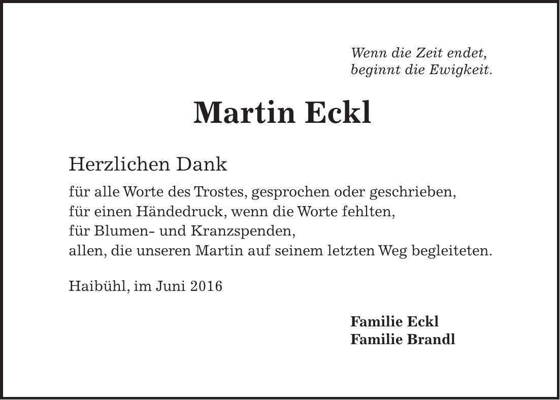 Wenn die Zeit endet, beginnt die Ewigkeit. Martin Eckl Herzlichen Dank für alle Worte des Trostes, gesprochen oder geschrieben, für einen Händedruck, wenn die Worte fehlten, für Blumen- und Kranzspenden, allen, die unseren Martin auf seinem letzten Weg begleiteten. Haibühl, im Juni 2016 Familie Eckl Familie Brandl