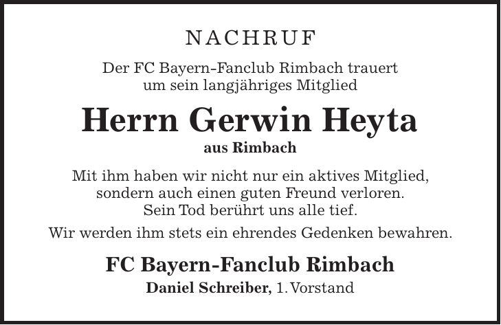 Nachruf Der FC Bayern-Fanclub Rimbach trauert um sein langjähriges Mitglied Herrn Gerwin Heyta aus Rimbach Mit ihm haben wir nicht nur ein aktives Mitglied, sondern auch einen guten Freund verloren. Sein Tod berührt uns alle tief. Wir werden ihm stets ein ehrendes Gedenken bewahren. FC Bayern-Fanclub Rimbach Daniel Schreiber, 1. Vorstand
