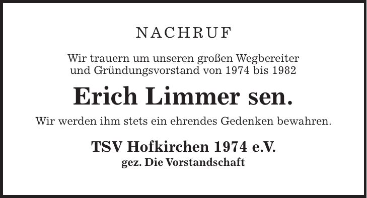 Nachruf Wir trauern um unseren großen Wegbereiter und Gründungsvorstand von 1974 bis 1982 Erich Limmer sen. Wir werden ihm stets ein ehrendes Gedenken bewahren. TSV Hofkirchen 1974 e. V. gez. Die Vorstandschaft