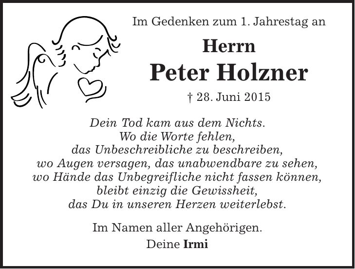  Im Gedenken zum 1. Jahrestag an Herrn Peter Holzner + 28. Juni 2015 Dein Tod kam aus dem Nichts. Wo die Worte fehlen, das Unbeschreibliche zu beschreiben, wo Augen versagen, das unabwendbare zu sehen, wo Hände das Unbegreifliche nicht fassen können, bleibt einzig die Gewissheit, das Du in unseren Herzen weiterlebst. Im Namen aller Angehörigen. Deine Irmi 