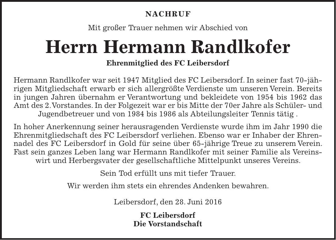  Nachruf Mit großer Trauer nehmen wir Abschied von Herrn Hermann Randlkofer Ehrenmitglied des FC Leibersdorf Hermann Randlkofer war seit 1947 Mitglied des FC Leibersdorf. In seiner fast 70-jährigen Mitgliedschaft erwarb er sich allergrößte Verdienste um unseren Verein. Bereits in jungen Jahren übernahm er Verantwortung und bekleidete von 1954 bis 1962 das Amt des 2. Vorstandes. In der Folgezeit war er bis Mitte der 70er Jahre als Schüler- und Jugendbetreuer und von 1984 bis 1986 als Abteilungsleiter Tennis tätig . In hoher Anerkennung seiner herausragenden Verdienste wurde ihm im Jahr 1990 die Ehrenmitgliedschaft des FC Leibersdorf verliehen. Ebenso war er Inhaber der Ehrennadel des FC Leibersdorf in Gold für seine über 65-jährige Treue zu unserem Verein. Fast sein ganzes Leben lang war Hermann Randlkofer mit seiner Familie als Vereinswirt und Herbergsvater der gesellschaftliche Mittelpunkt unseres Vereins. Sein Tod erfüllt uns mit tiefer Trauer. Wir werden ihm stets ein ehrendes Andenken bewahren. Leibersdorf, den 28. Juni 2016 FC Leibersdorf Die Vorstandschaft 