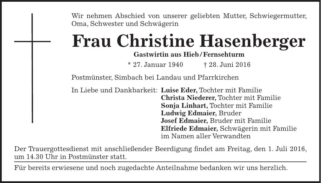 Wir nehmen Abschied von unserer geliebten Mutter, Schwiegermutter, Oma, Schwester und Schwägerin Frau Christine Hasenberger Gastwirtin aus Hieb / Fernsehturm * 27. Januar 1940 + 28. Juni 2016 Postmünster, Simbach bei Landau und Pfarrkirchen In Liebe und Dankbarkeit: Luise Eder, Tochter mit Familie Christa Niederer, Tochter mit Familie Sonja Linhart, Tochter mit Familie Ludwig Edmaier, Bruder Josef Edmaier, Bruder mit Familie Elfriede Edmaier, Schwägerin mit Familie im Namen aller Verwandten Der Trauergottesdienst mit anschließender Beerdigung findet am Freitag, den 1. Juli 2016, um 14.30 Uhr in Postmünster statt. Für bereits erwiesene und noch zugedachte Anteilnahme bedanken wir uns herzlich.