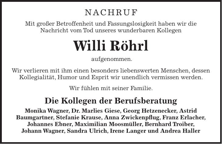 Nachruf Mit großer Betroffenheit und Fassungslosigkeit haben wir die Nachricht vom Tod unseres wunderbaren Kollegen Willi Röhrl aufgenommen. Wir verlieren mit ihm einen besonders liebenswerten Menschen, dessen Kollegialität, Humor und Esprit wir unendlich vermissen werden. Wir fühlen mit seiner Familie. Die Kollegen der Berufsberatung Monika Wagner, Dr. Marlies Giese, Georg Hetzenecker, Astrid Baumgartner, Stefanie Krause, Anna Zwickenpflug, Franz Erlacher, Johannes Ebner, Maximilian Moosmüller, Bernhard Troiber, Johann Wagner, Sandra Ulrich, Irene Langer und Andrea Haller 