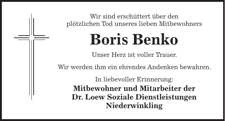 Wir sind erschüttert über den plötzlichen Tod unseres lieben Mitbewohners Boris Benko Unser Herz ist voller Trauer. Wir werden ihm ein ehrendes Andenken bewahren. In liebevoller Erinnerung: Mitbewohner und Mitarbeiter der Dr. Loew Soziale Dienstleistungen Niederwinkling
