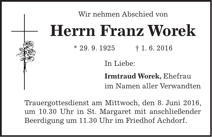 Wir nehmen Abschied von Herrn Franz Worek * 29. 9. 1925 + 1. 6. 2016 In Liebe: Irmtraud Worek, Ehefrau im Namen aller Verwandten Trauergottesdienst am Mittwoch, den 8. Juni 2016, um 10.30 Uhr in St. Margaret mit anschließender Beerdigung um 11.30 Uhr im Friedhof Achdorf. 