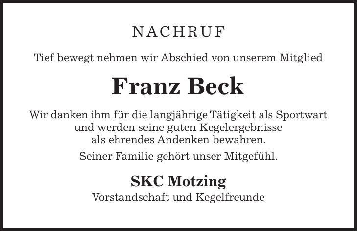 NACHRUF Tief bewegt nehmen wir Abschied von unserem Mitglied Franz Beck Wir danken ihm für die langjährige Tätigkeit als Sportwart und werden seine guten Kegelergebnisse als ehrendes Andenken bewahren. Seiner Familie gehört unser Mitgefühl. SKC Motzing Vorstandschaft und Kegelfreunde
