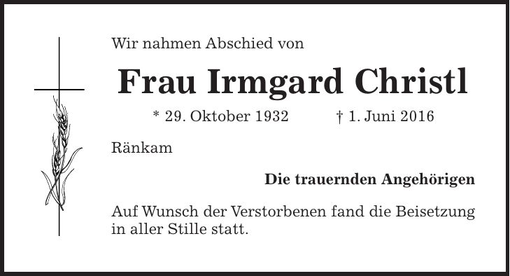 Wir nahmen Abschied von Frau Irmgard Christl * 29. Oktober 1932 + 1. Juni 2016 Ränkam Die trauernden Angehörigen Auf Wunsch der Verstorbenen fand die Beisetzung in aller Stille statt.