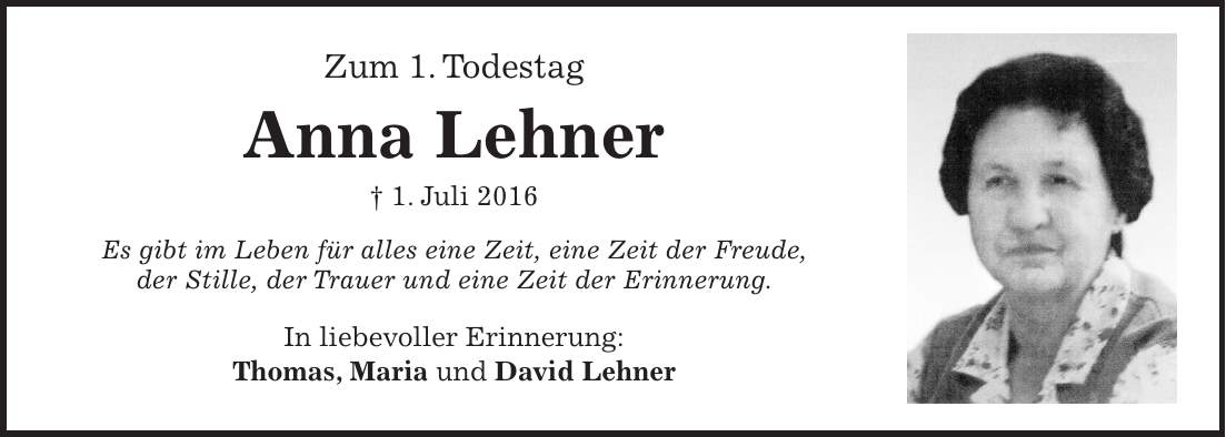 Zum 1. Todestag Anna Lehner + 1. Juli 2016 Es gibt im Leben für alles eine Zeit, eine Zeit der Freude, der Stille, der Trauer und eine Zeit der Erinnerung. In liebevoller Erinnerung: Thomas, Maria und David Lehner