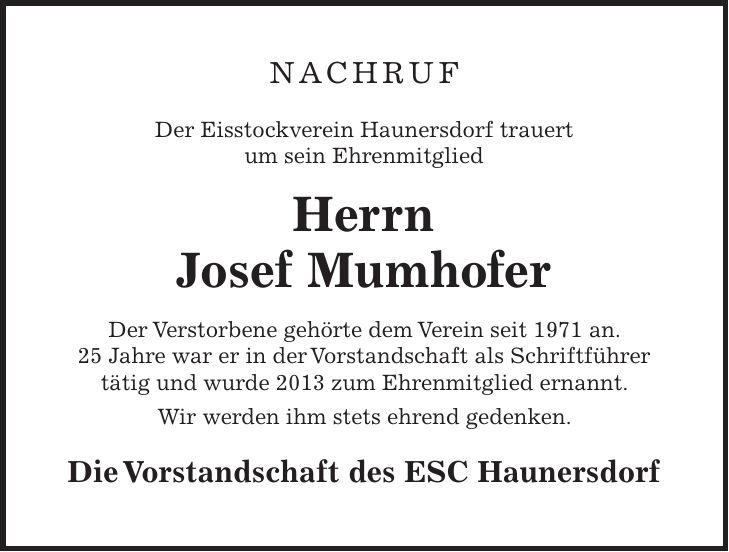 NACHRUF Der Eisstockverein Haunersdorf trauert um sein Ehrenmitglied Herrn Josef Mumhofer Der Verstorbene gehörte dem Verein seit 1971 an. 25 Jahre war er in der Vorstandschaft als Schriftführer tätig und wurde 2013 zum Ehrenmitglied ernannt. Wir werden ihm stets ehrend gedenken. Die Vorstandschaft des ESC Haunersdorf