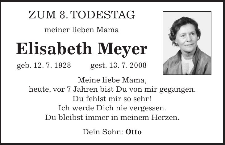 Zum 8. Todestag meiner lieben Mama Elisabeth Meyer geb. 12. 7. 1928 gest. 13. 7. 2008 Meine liebe Mama, heute, vor 7 Jahren bist Du von mir gegangen. Du fehlst mir so sehr! Ich werde Dich nie vergessen. Du bleibst immer in meinem Herzen. Dein Sohn: Otto