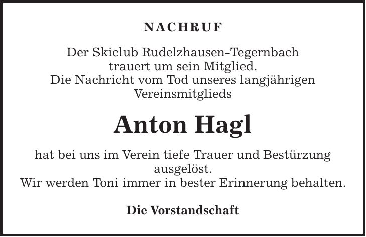 nachruf Der Skiclub Rudelzhausen-Tegernbach trauert um sein Mitglied. Die Nachricht vom Tod unseres langjährigen Vereinsmitglieds Anton Hagl hat bei uns im Verein tiefe Trauer und Bestürzung ausgelöst. Wir werden Toni immer in bester Erinnerung behalten. Die Vorstandschaft