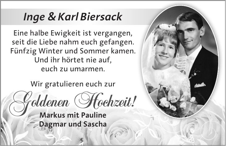 Inge & Karl Biersack Eine halbe Ewigkeit ist vergangen, seit die Liebe nahm euch gefangen. Fünfzig Winter und Sommer kamen. Und ihr hörtet nie auf, euch zu umarmen. Wir gratulieren euch zur Markus mit Pauline Dagmar und SaschaGoldenen Hochzeit!