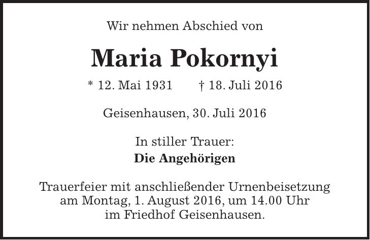 Wir nehmen Abschied von Maria Pokornyi * 12. Mai 1931 + 18. Juli 2016 Geisenhausen, 30. Juli 2016 In stiller Trauer: Die Angehörigen Trauerfeier mit anschließender Urnenbeisetzung am Montag, 1. August 2016, um 14.00 Uhr im Friedhof Geisenhausen.
