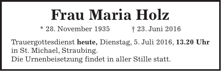  Sie hat gekämpft und doch verloren. Frau Maria Holz * 28. November 1935 + 23. Juni 2016 Straubing, den 4. Juli 2016 Trauergottesdienst morgen, Dienstag, 5. Juli 2016, um 13.20 Uhr in St. Michael. Die Urnenbeisetzung findet in aller Stille statt. 