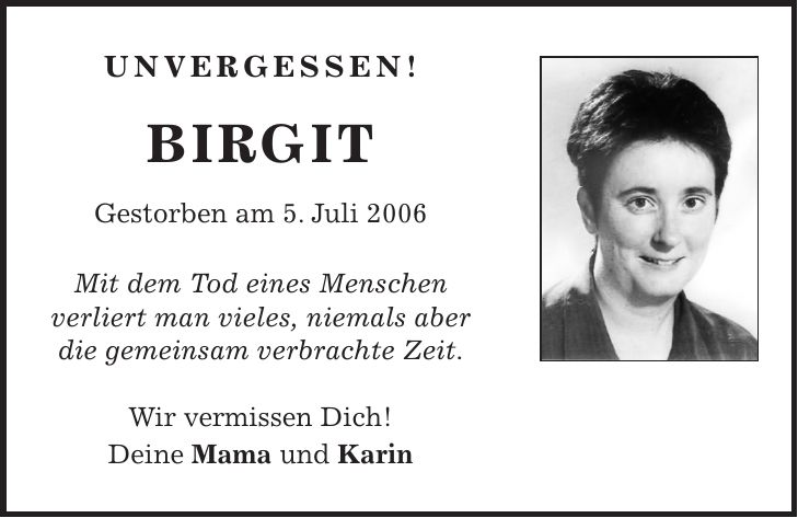 UNVERGESSEN! BIRGIT Gestorben am 5. Juli 2006 Mit dem Tod eines Menschen verliert man vieles, niemals aber die gemeinsam verbrachte Zeit. Wir vermissen Dich! Deine Mama und Karin