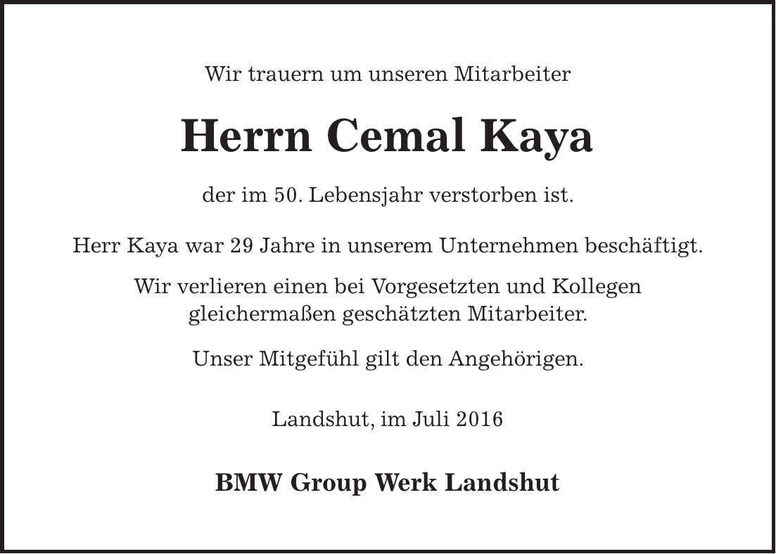 Wir trauern um unseren Mitarbeiter Herrn Cemal Kaya der im 50. Lebensjahr verstorben ist. Herr Kaya war 29 Jahre in unserem Unternehmen beschäftigt. Wir verlieren einen bei Vorgesetzten und Kollegen gleichermaßen geschätzten Mitarbeiter. Unser Mitgefühl gilt den Angehörigen. Landshut, im Juli 2016 BMW Group Werk Landshut 