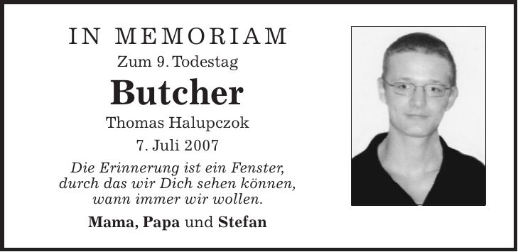 in memoriam Zum 9. Todestag Butcher Thomas Halupczok 7. Juli 2007 Die Erinnerung ist ein Fenster, durch das wir Dich sehen können, wann immer wir wollen. Mama, Papa und Stefan 