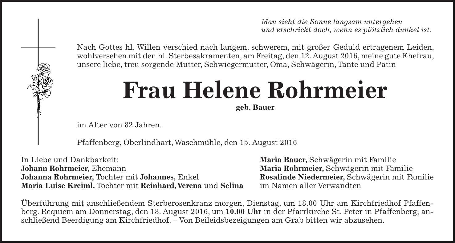 Man sieht die Sonne langsam untergehen und erschrickt doch, wenn es plötzlich dunkel ist. Nach Gottes hl. Willen verschied nach langem, schwerem, mit großer Geduld ertragenem Leiden, wohlversehen mit den hl. Sterbesakramenten, am Freitag, den 12. August 2016, meine gute Ehefrau, unsere liebe, treu sorgende Mutter, Schwiegermutter, Oma, Schwägerin, Tante und Patin Frau Helene Rohrmeier geb. Bauer im Alter von 82 Jahren. Pfaffenberg, Oberlindhart, Waschmühle, den 15. August 2016 In Liebe und Dankbarkeit: Maria Bauer, Schwägerin mit Familie Johann Rohrmeier, Ehemann Maria Rohrmeier, Schwägerin mit Familie Johanna Rohrmeier, Tochter mit Johannes, Enkel Rosalinde Niedermeier, Schwägerin mit Familie Maria Luise Kreiml, Tochter mit Reinhard, Verena und Selina im Namen aller Verwandten Überführung mit anschließendem Sterberosenkranz morgen, Dienstag, um 18.00 Uhr am Kirchfriedhof Pfaffenberg. Requiem am Donnerstag, den 18. August 2016, um 10.00 Uhr in der Pfarrkirche St. Peter in Pfaffenberg; anschließend Beerdigung am Kirchfriedhof. - Von Beileidsbezeigungen am Grab bitten wir abzusehen.