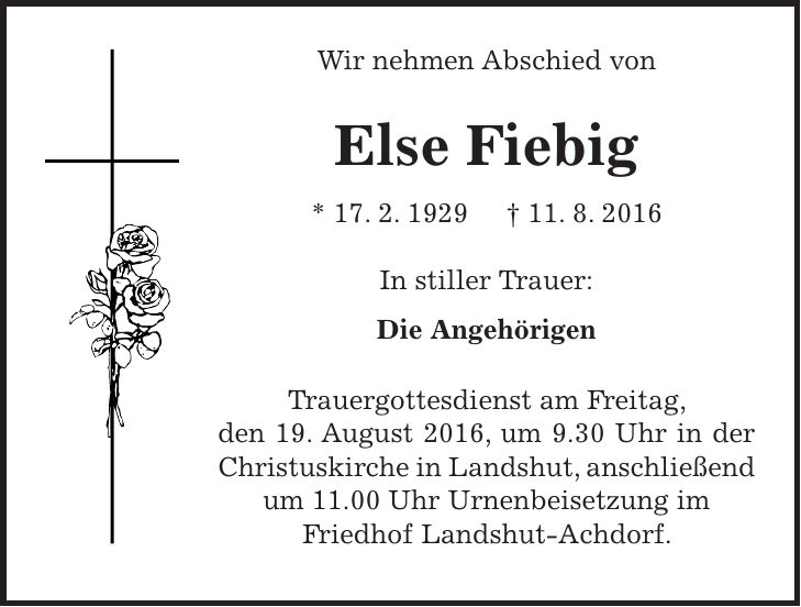 Wir nehmen Abschied von Else Fiebig * 17. 2. 1929 + 11. 8. 2016 In stiller Trauer: Die Angehörigen Trauergottesdienst am Freitag, den 19. August 2016, um 9.30 Uhr in der Christuskirche in Landshut, anschließend um 11.00 Uhr Urnenbeisetzung im Friedhof Landshut-Achdorf. 