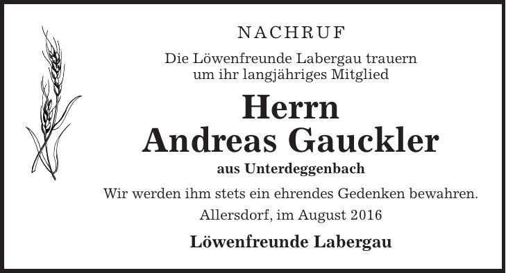 Nachruf Die Löwenfreunde Labergau trauern um ihr langjähriges Mitglied Herrn Andreas Gauckler aus Unterdeggenbach Wir werden ihm stets ein ehrendes Gedenken bewahren. Allersdorf, im August 2016 Löwenfreunde Labergau