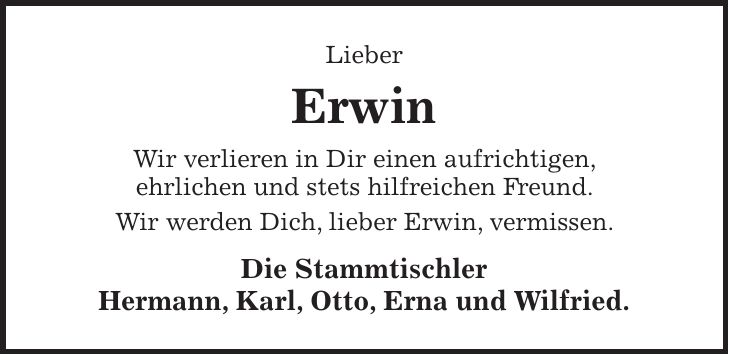 Lieber Erwin Wir verlieren in Dir einen aufrichtigen, ehrlichen und stets hilfreichen Freund. Wir werden Dich, lieber Erwin, vermissen. Die Stammtischler Hermann, Karl, Otto, Erna und Wilfried. 