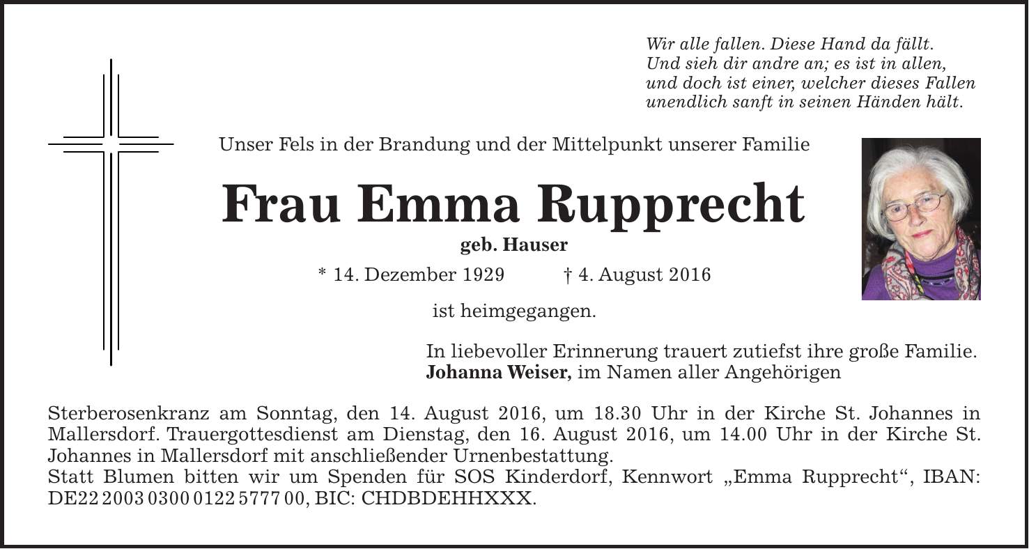 Wir alle fallen. Diese Hand da fällt. Und sieh dir andre an; es ist in allen, und doch ist einer, welcher dieses Fallen unendlich sanft in seinen Händen hält. Unser Fels in der Brandung und der Mittelpunkt unserer Familie Frau Emma Rupprecht geb. Hauser * 14. Dezember 1929 + 4. August 2016 ist heimgegangen. In liebevoller Erinnerung trauert zutiefst ihre große Familie. Johanna Weiser, im Namen aller Angehörigen Sterberosenkranz am Sonntag, den 14. August 2016, um 18.30 Uhr in der Kirche St. Johannes in Mallersdorf. Trauergottesdienst am Dienstag, den 16. August 2016, um 14.00 Uhr in der Kirche St. Johannes in Mallersdorf mit anschließender Urnenbestattung. Statt Blumen bitten wir um Spenden für SOS Kinderdorf, Kennwort 'Emma Rupprecht', IBAN: DE***, BIC: CHDBDEHHXXX.