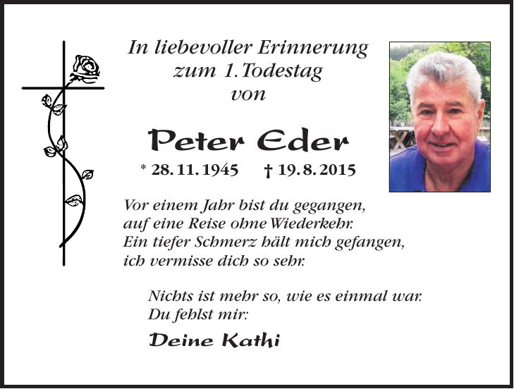 In liebevoller Erinnerung zum 1. Todestag von Peter Eder * 28. 11. 1945 + 19. 8. 2015 Vor einem Jahr bist du gegangen, auf eine Reise ohne Wiederkehr. Ein tiefer Schmerz hält mich gefangen, ich vermisse dich so sehr. Nichts ist mehr so, wie es einmal war. Du fehlst mir: Deine Kathi 