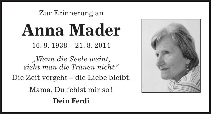 Zur Erinnerung an Anna Mader 16. 9. ***. 8. 2014 'Wenn die Seele weint, sieht man die Tränen nicht' Die Zeit vergeht - die Liebe bleibt. Mama, Du fehlst mir so ! Dein Ferdi