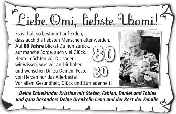 Liebe Omi, liebste Uromi! Es ist halt so bestimmt auf Erden, dass auch die liebsten Menschen älter werden. Auf 80 Jahre blickst Du nun zurück, auf manche Sorge, auch viel Glück. Heute möchten wir Dir sagen, wir wissen, was wir an Dir haben und wünschen Dir zu Deinem Feste von Herzen nur das Allerbeste! Vor allem Gesundheit, Glück und Zufriedenheit! Deine Enkelkinder Kristina mit Stefan, Fabian, Daniel und Tobias und ganz besonders Deine Urenkelin Lena und der Rest der Familie.Liebe Omi, liebste Uromi! 8080