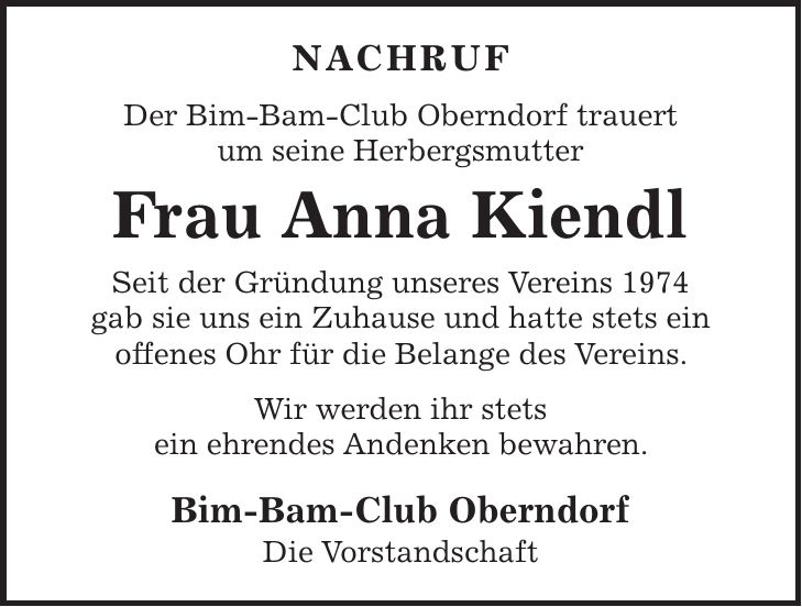 nachruf Der Bim-Bam-Club Oberndorf trauert um seine Herbergsmutter Frau Anna Kiendl Seit der Gründung unseres Vereins 1974 gab sie uns ein Zuhause und hatte stets ein offenes Ohr für die Belange des Vereins. Wir werden ihr stets ein ehrendes Andenken bewahren. Bim-Bam-Club Oberndorf Die Vorstandschaft 