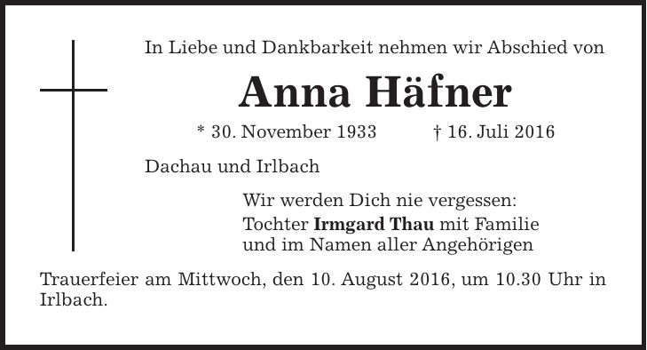 In Liebe und Dankbarkeit nehmen wir Abschied von Anna Häfner * 30. November 1933 + 16. Juli 2016 Dachau und Irlbach Wir werden Dich nie vergessen: Tochter Irmgard Thau mit Familie und im Namen aller Angehörigen Trauerfeier am Mittwoch, den 10. August 2016, um 10.30 Uhr in Irlbach.