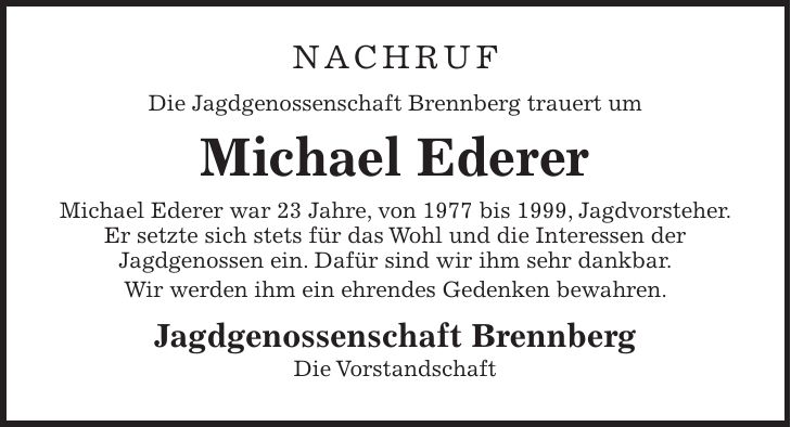 Nachruf Die Jagdgenossenschaft Brennberg trauert um Michael Ederer Michael Ederer war 23 Jahre, von 1977 bis 1999, Jagdvorsteher. Er setzte sich stets für das Wohl und die Interessen der Jagdgenossen ein. Dafür sind wir ihm sehr dankbar. Wir werden ihm ein ehrendes Gedenken bewahren. Jagdgenossenschaft Brennberg Die Vorstandschaft