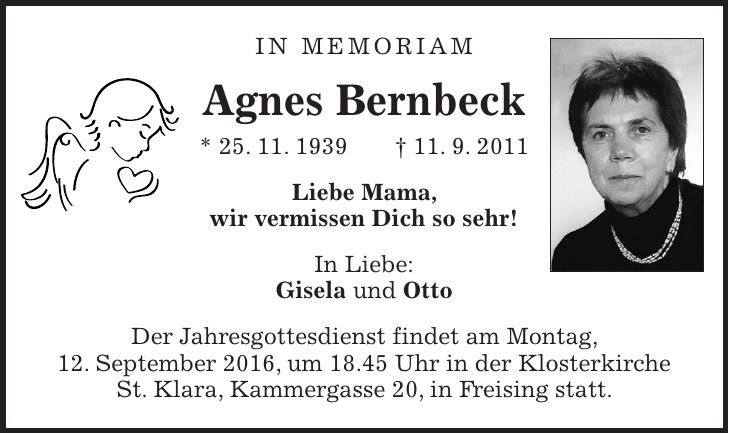 In Memoriam Agnes Bernbeck * 25. 11. 1939 + 11. 9. 2011 Liebe Mama, wir vermissen Dich so sehr! In Liebe: Gisela und Otto Der Jahresgottesdienst findet am Montag, 12. September 2016, um 18.45 Uhr in der Klosterkirche St. Klara, Kammergasse 20, in Freising statt.