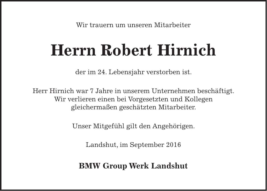 Wir trauern um unseren Mitarbeiter Herrn Robert Hirnich der im 24. Lebensjahr verstorben ist. Herr Hirnich war 7 Jahre in unserem Unternehmen beschäftigt. Wir verlieren einen bei Vorgesetzten und Kollegen gleichermaßen geschätzten Mitarbeiter. Unser Mitgefühl gilt den Angehörigen. Landshut, im September 2016 BMW Group Werk Landshut