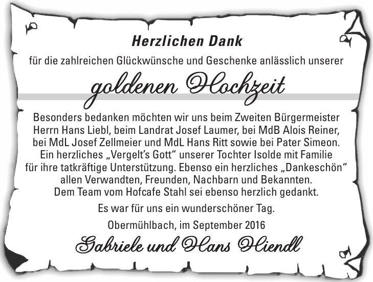 Herzlichen Dank für die zahlreichen Glückwünsche und Geschenke anlässlich unserer goldenen Hochzeit Besonders bedanken möchten wir uns beim Zweiten Bürgermeister Herrn Hans Liebl, beim Landrat Josef Laumer, bei MdB Alois Reiner, bei MdL Josef Zellmeier und MdL Hans Ritt sowie bei Pater Simeon. Ein herzliches 'Vergelts Gott' unserer Tochter Isolde mit Familie für ihre tatkräftige Unterstützung. Ebenso ein herzliches 'Dankeschön' allen Verwandten, Freunden, Nachbarn und Bekannten. Dem Team vom Hofcafe Stahl sei ebenso herzlich gedankt. Es war für uns ein wunderschöner Tag. Obermühlbach, im September 2016 Gabriele und Hans Hiendl