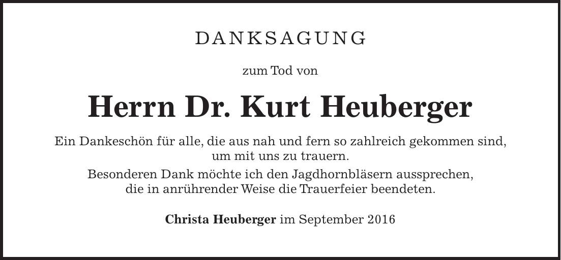 Danksagung zum Tod von Herrn Dr. Kurt Heuberger Ein Dankeschön für alle, die aus nah und fern so zahlreich gekommen sind, um mit uns zu trauern. Besonderen Dank möchte ich den Jagdhornbläsern aussprechen, die in anrührender Weise die Trauerfeier beendeten. Christa Heuberger im September 2016