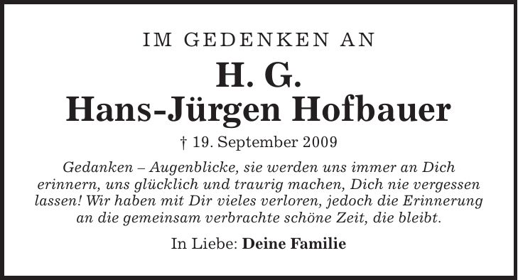im gedenken an H. G. Hans-Jürgen Hofbauer + 19. September 2009 Gedanken - Augenblicke, sie werden uns immer an Dich erinnern, uns glücklich und traurig machen, Dich nie vergessen lassen! Wir haben mit Dir vieles verloren, jedoch die Erinnerung an die gemeinsam verbrachte schöne Zeit, die bleibt. In Liebe: Deine Familie