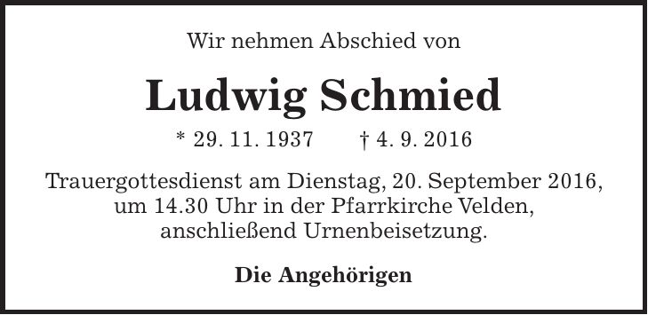 Wir nehmen Abschied von Ludwig Schmied * 29. 11. 1937 + 4. 9. 2016 Trauergottesdienst am Dienstag, 20. September 2016, um 14.30 Uhr in der Pfarrkirche Velden, anschließend Urnenbeisetzung. Die Angehörigen