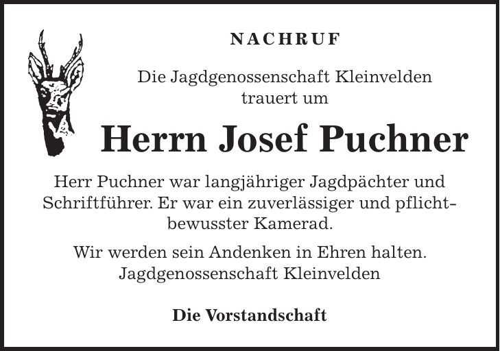 NACHRUF Die Jagdgenossenschaft Kleinvelden trauert um Herrn Josef Puchner Herr Puchner war langjähriger Jagdpächter und Schriftführer. Er war ein zuverlässiger und pflicht-bewusster Kamerad. Wir werden sein Andenken in Ehren halten. Jagdgenossenschaft Kleinvelden Die Vorstandschaft 