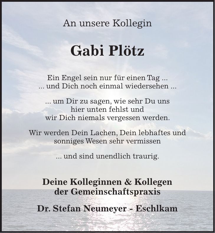 An unsere Kollegin Gabi Plötz Ein Engel sein nur für einen Tag ... ... und Dich noch einmal wiedersehen ... ... um Dir zu sagen, wie sehr Du uns hier unten fehlst und wir Dich niemals vergessen werden. Wir werden Dein Lachen, Dein lebhaftes und sonniges Wesen sehr vermissen ... und sind unendlich traurig. Deine Kolleginnen & Kollegen der Gemeinschaftspraxis Dr. Stefan Neumeyer - Eschlkam 