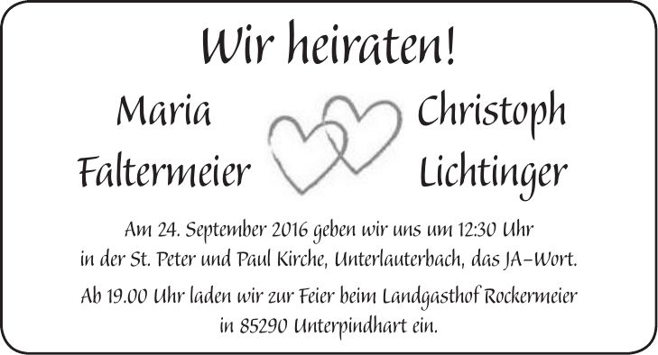 Wir heiraten! Maria Christoph Faltermeier Lichtinger Am 24. September 2016 geben wir uns um 12:30 Uhr in der St. Peter und Paul Kirche, Unterlauterbach, das JA-Wort. Ab 19.00 Uhr laden wir zur Feier beim Landgasthof Rockermeier in 85290 Unterpindhart ein.