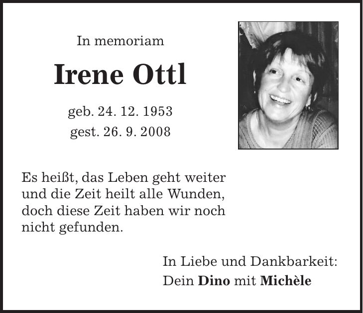  In memoriam Irene Ottl geb. 24. 12. 1953 gest. 26. 9. 2008 Es heißt, das Leben geht weiter und die Zeit heilt alle Wunden, doch diese Zeit haben wir noch nicht gefunden. In Liebe und Dankbarkeit: Dein Dino mit Michèle