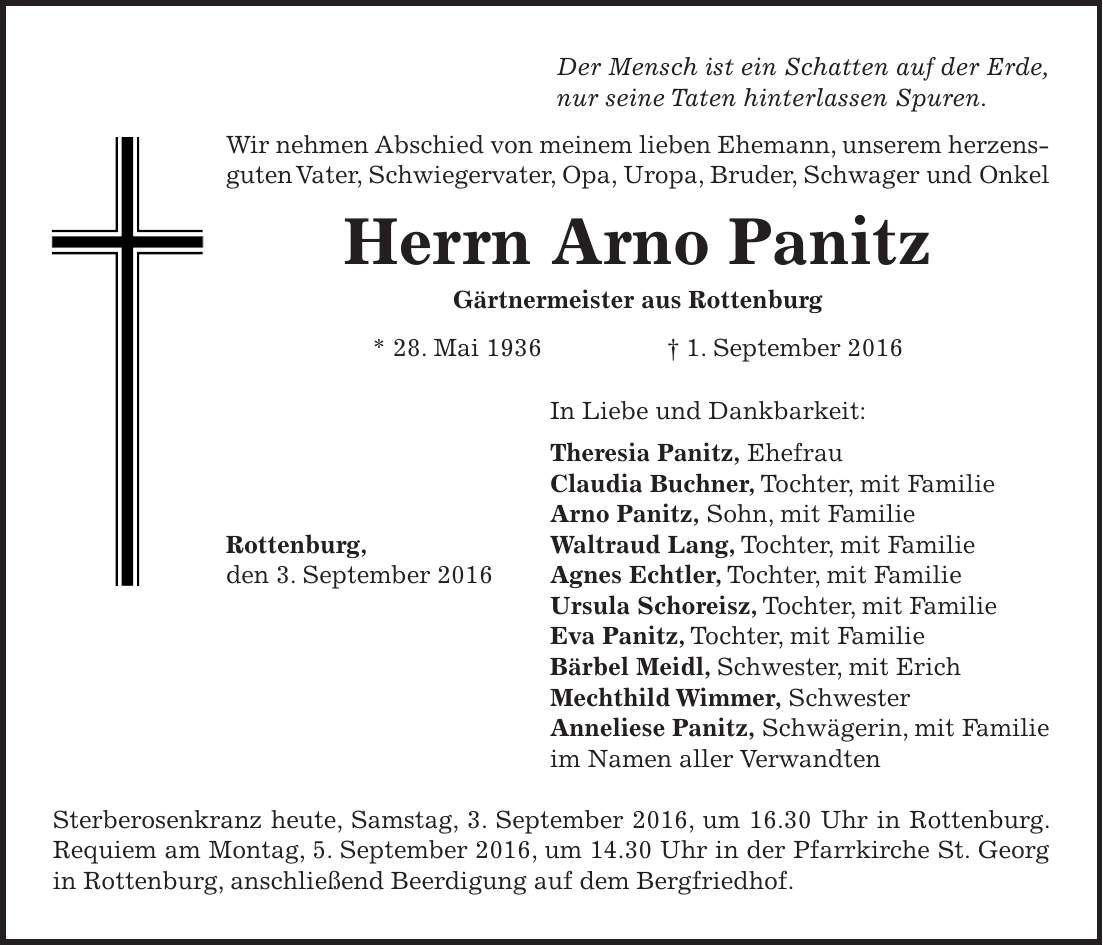 Der Mensch ist ein Schatten auf der Erde, nur seine Taten hinterlassen Spuren. Wir nehmen Abschied von meinem lieben Ehemann, unserem herzensguten Vater, Schwiegervater, Opa, Uropa, Bruder, Schwager und Onkel Herrn Arno Panitz Gärtnermeister aus Rottenburg * 28. Mai 1936 + 1. September 2016 In Liebe und Dankbarkeit: Theresia Panitz, Ehefrau Claudia Buchner, Tochter, mit Familie Arno Panitz, Sohn, mit Familie Rottenburg, Waltraud Lang, Tochter, mit Familie den 3. September 2016 Agnes Echtler, Tochter, mit Familie Ursula Schoreisz, Tochter, mit Familie Eva Panitz, Tochter, mit Familie Bärbel Meidl, Schwester, mit Erich Mechthild Wimmer, Schwester Anneliese Panitz, Schwägerin, mit Familie im Namen aller Verwandten Sterberosenkranz heute, Samstag, 3. September 2016, um 16.30 Uhr in Rottenburg. Requiem am Montag, 5. September 2016, um 14.30 Uhr in der Pfarrkirche St. Georg in Rottenburg, anschließend Beerdigung auf dem Bergfriedhof. 